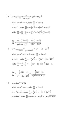 5. 𝑦 =
1
√𝑥2−6𝑥
3 =
1
(𝑥2−6𝑥)
1
3
= (𝑥2
− 6𝑥)−
1
3
Misal u = 𝑥2
− 6𝑥 , maka
𝑑𝑢
𝑑𝑥
= 2𝑥 − 6
𝑦 = 𝑢−
1
3 , maka
𝑑𝑦
𝑑𝑢
= −
1
3
𝑢−
4
3 = −
1
3
(𝑥2
− 6𝑥)−
4
3
Maka
𝑑𝑦
𝑑𝑥
=
𝑑𝑦
𝑑𝑢
.
𝑑𝑢
𝑑𝑥
= −
1
3
(𝑥2
− 6𝑥)−
4
3 .(2𝑥 − 6)
𝑑𝑦
𝑑𝑥
=
−
1
3
. (2𝑥 − 6)
(𝑥2 − 6𝑥)−
4
3
=
−
1
3
(2𝑥 − 6)
√(𝑥2 − 6𝑥)43
6. 𝑦 =
1
√𝑥2−5𝑥+2
5 =
1
(𝑥2−5𝑥+2)
1
5
= (𝑥2
− 5𝑥 + 2)−
1
5
Misal u = 𝑥2
− 5𝑥 + 2 , maka
𝑑𝑢
𝑑𝑥
= 2𝑥 − 5
𝑦 = 𝑢−
1
5 , maka
𝑑𝑦
𝑑𝑢
= −
1
5
𝑢−
6
5 = −
1
5
(𝑥2
− 5𝑥 + 2)−
6
5
Maka
𝑑𝑦
𝑑𝑥
=
𝑑𝑦
𝑑𝑢
.
𝑑𝑢
𝑑𝑥
= −
1
5
(𝑥2
− 5𝑥 + 2)−
6
5 .(2𝑥 − 5)
𝑑𝑦
𝑑𝑥
=
−
1
5
. (2𝑥 − 5)
(𝑥2 − 5𝑥 + 2)
6
5
=
−
1
5
(2𝑥 − 5)
√(𝑥2 − 5𝑥 + 2)65
7. 𝑦 = sin √ 𝑥2 + 6𝑥
Misal u = 𝑥2
+ 6𝑥 , maka
𝑑𝑢
𝑑𝑥
= 2𝑥 + 6
𝑣 = √ 𝑢 = 𝑢
1
2 , maka
𝑑𝑣
𝑑𝑢
=
1
2
𝑢−
1
2 =
1
2
(𝑥2
+ 6𝑥 )−
1
2
𝑦 = sin 𝑣 , maka
𝑑𝑦
𝑑𝑣
= cos 𝑣 = cos √ 𝑢 = cos √ 𝑥2 + 6𝑥
 