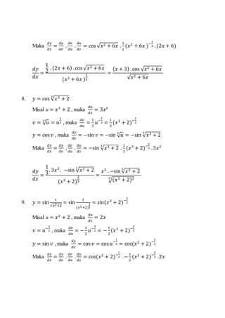 Maka
𝑑𝑦
𝑑𝑥
=
𝑑𝑦
𝑑𝑣
.
𝑑𝑣
𝑑𝑢
.
𝑑𝑢
𝑑𝑥
= cos √ 𝑥2 + 6𝑥 .
1
2
(𝑥2
+ 6𝑥 )−
1
2 .(2𝑥 + 6)
𝑑𝑦
𝑑𝑥
=
1
2
. (2𝑥 + 6) .cos √ 𝑥2 + 6𝑥
(𝑥2 + 6𝑥 )
1
2
=
( 𝑥 + 3) .cos √ 𝑥2 + 6𝑥
√ 𝑥2 + 6𝑥
8. 𝑦 = cos √ 𝑥3 + 2
3
Misal u = 𝑥3
+ 2 , maka
𝑑𝑢
𝑑𝑥
= 3𝑥2
𝑣 = √ 𝑢3
= 𝑢
1
3 , maka
𝑑𝑣
𝑑𝑢
=
1
3
𝑢−
2
3 =
1
3
(𝑥3
+ 2)−
2
3
𝑦 = cos 𝑣 , maka
𝑑𝑦
𝑑𝑣
= −sin 𝑣 = −sin √ 𝑢3
= −sin √ 𝑥3 + 2
3
Maka
𝑑𝑦
𝑑𝑥
=
𝑑𝑦
𝑑𝑣
.
𝑑𝑣
𝑑𝑢
.
𝑑𝑢
𝑑𝑥
= −sin √ 𝑥3 + 2
3
.
1
3
(𝑥3
+ 2)−
2
3 .3𝑥2
𝑑𝑦
𝑑𝑥
=
1
3
. 3𝑥2
. −sin √ 𝑥3 + 2
3
(𝑥3 + 2)
2
3
=
𝑥2
. −sin √ 𝑥3 + 2
3
√(𝑥3 + 2)23
9. 𝑦 = sin
1
√𝑥2+2
= sin
1
(𝑥2+2)
1
2
= sin(𝑥2
+ 2)−
1
2
Misal u = 𝑥2
+ 2 , maka
𝑑𝑢
𝑑𝑥
= 2𝑥
𝑣 = 𝑢−
1
2 , maka
𝑑𝑣
𝑑𝑢
= −
1
2
𝑢−
3
2 = −
1
2
(𝑥2
+ 2)−
3
2
𝑦 = sin 𝑣 , maka
𝑑𝑦
𝑑𝑣
= cos 𝑣 = cos 𝑢−
1
2 = cos(𝑥2
+ 2)−
1
2
Maka
𝑑𝑦
𝑑𝑥
=
𝑑𝑦
𝑑𝑣
.
𝑑𝑣
𝑑𝑢
.
𝑑𝑢
𝑑𝑥
= cos(𝑥2
+ 2)−
1
2 . −
1
2
(𝑥2
+ 2)−
3
2 .2𝑥
 