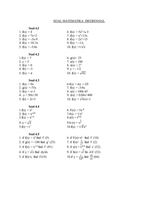 SOAL MATEMATIKA DIFERENSIAL
Soal 4.I
1. f(x) = 4 6. f(x) = 5x2+x-3
2. f(x) = 7x+2 7. f(x) = x3+13x
3. f(x) = -3x-9 8. f(x) = 2x3+15
4. f(x) = 10-3x 9. f(x) = -1/x
5. f(x) = -3/4x 10. f(x) =1/√𝑥
Soal 4.2
1.f(x) = 7 6. g(x)= 25
2. y = 5 7. s(t) = 100
3. f(x) = 0 8. z(x) = 23
4. f(t) = -3 9. y = - 1/2
5. f(x) = 𝜋 10. f(x) = √41
Soal 4.3
1. f(x) = 9x 6.f(x) = 𝜋𝑥 − 25
2. g(x) =-75x 7. f(x) = -3/4x
3. f(x) = x+1 8. s(t) = 100t-45
4. y = 50x+30 9. z(x) = 0.08x+400
5. f(t) = 2t+5 10. f(x) = √41𝑥+1
Soal 4.4
1.f(x) = x3 6. F(x) = 5𝑥 𝜋
2. f(x) = x100 7.f(x) = 1/x5
3.f(x) = x1/4 8.s(t) = 𝑡0,6
4. y = √ 𝑥 9.h (s) = 𝑠
4
5
5.f(t) = t’ 10.f(x) = 1/∛𝑥2
Soal 4.5
1. if f(x) = x3 find f’ (5) 6. if F(x)=xπ find f’ (10)
2. if g(x) = -100 find g’ (25) 7. if f(x)=
1
𝑥5 find f’ (2)
3. if f(x) = x1/4 find f’ (81) 8. if s(t) = 𝑡0.6
find s’ (32)
4. if y = √𝑥 find dy/dx 9. if h(s) = 𝑠
4
5 fin d h’ (32)
5. if f(t)=t, find f’(19) 10.if y =
1
√𝑥23 find
𝑑𝑦
𝑑𝑥
(64)
 