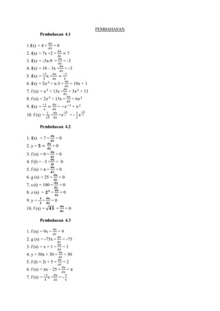 PEMBAHASAN
Pembahasan 4.1
1.f(x) = 4 =
𝑑𝑢
𝑑𝑥
= 0
2. f(x) = 7x +2 =
𝑑𝑢
𝑑𝑥
= 7
3. f(x) = -3x-9 =
𝑑𝑢
𝑑𝑥
= -3
4. f(x) = 10 – 3x =
𝑑𝑢
𝑑𝑥
= -3
5. f(x) =
−3
4
x =
𝑑𝑢
𝑑𝑥
=
−3
4
6. f(x) = 5𝑥2
+ x-3 =
𝑑𝑢
𝑑𝑥
= 10x + 1
7. f (x) = 𝑥3
+ 13x =
𝑑𝑢
𝑑𝑥
= 3𝑥2
+ 13
8. f (x) = 2𝑥3
+ 13x =
𝑑𝑢
𝑑𝑥
= 6𝑥2
9. f(x) =
−1
𝑥
=
𝑑𝑢
𝑑𝑥
= −𝑥−1
= x-2
10. f (x) =
1
√ 𝑥
=
𝑑𝑢
𝑑𝑥
=𝑥
−1
2 = -
1
2
𝑥
−3
2
Pembahasan 4.2
1. f(x) = 7 =
𝒅𝒖
𝒅𝒙
= 0
2. y = 𝟓 =
𝒅𝒖
𝒅𝒚
= 0
3. f (x) = 0 =
𝒅𝒖
𝒅𝒙
= 0
4. f (t) = –3 =
𝒅𝒖
𝒅𝒕
= 0
5. f (x) = π =
𝒅𝒖
𝒅𝒙
= 0
6. g (x) = 25 =
𝒅𝒖
𝒅𝒙
= 0
7. s (t) = 100 =
𝒅𝒖
𝒅𝒙
= 0
8. z (x) = 𝟐 𝟑
=
𝒅𝒖
𝒅𝒙
= 0
9. y = -
𝟏
𝟐
=
𝒅𝒖
𝒅𝒚
= 0
10. f (x) = √ 𝟒𝟏 =
𝒅𝒖
𝒅𝒙
= 0
Pembahasan 4.3
1. f (x) = 9x =
𝑑𝑢
𝑑𝑥
= 9
2. g (x) = -75x =
𝑑𝑢
𝑑𝑥
= -75
3. f (x) = x + 1 =
𝑑𝑢
𝑑𝑥
= 1
4. y = 50x + 30 =
𝑑𝑢
𝑑𝑥
= 50
5. f (t) = 2t + 5 =
𝑑𝑢
𝑑𝑡
= 2
6. f (x) = πx – 25 =
𝑑𝑢
𝑑𝑥
= π
7. f (x) =
−3
4
x =
𝑑𝑢
𝑑𝑥
= -
3
4
 