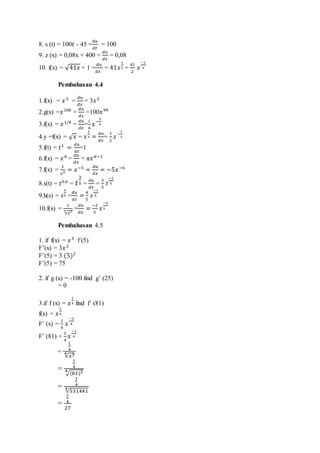 8. s (t) = 100𝑡 - 45 =
𝑑𝑢
𝑑𝑡
= 100
9. z (x) = 0,08x + 400 =
𝑑𝑢
𝑑𝑥
= 0,08
10. f(x) = √41𝑥 + 1 =
𝑑𝑢
𝑑𝑥
= 41𝑥
1
2 =
41
2
𝑥
−1
2
Pembahasan 4.4
1.f(x) = 𝑥3
=
𝑑𝑢
𝑑𝑥
= 3𝑥2
2.g(x) =𝑥100
=
𝑑𝑢
𝑑𝑥
=100𝑥99
3.f(x) = 𝑥1/4
=
𝑑𝑢
𝑑𝑥
=
𝑖
4
𝑥
−
3
4
4.y =f(x) = √ 𝑥 = 𝑥
1
2 =
𝑑𝑢
𝑑𝑥
=
1
2
𝑥
−
1
2
5.f(t) = 𝑡1
=
𝑑𝑢
𝑑𝑡
=1
6.f(x) = 𝑥 𝜋
=
𝑑𝑢
𝑑𝑥
= π𝑥 𝜋−1
7.f(x) =
1
𝑥5 = 𝑥−5
=
𝑑𝑢
𝑑𝑥
= −5𝑥−6
8.s(t) = 𝑡0,6
= 𝑡
3
5 =
𝑑𝑢
𝑑𝑥
=
3
5
𝑡
−2
5
9.h(s) = 𝑠
4
5 =
𝑑𝑢
𝑑𝑠
=
4
5
𝑠
−1
5
10.f(x) =
1
√𝑥23 =
𝑑𝑢
𝑑𝑥
=
−2
3
𝑥
−5
3
Pembahasan 4.5
1. if f(x) = 𝑥3
f’(5)
F’(x) = 3𝑥2
F’(5) = 3 (5)2
F’(5) = 75
2. if g (x) = -100 find g’ (25)
= 0
3.if f (x) = 𝑥
1
4 find f’ (81)
f(x) = 𝑥
1
4
F’ (x) =
1
4
𝑥
−3
4
F’ (81) =
1
4
𝑥
−3
4
=
1
4
√𝑥34
=
1
4
√(81)34
=
1
4
√531441
4
=
1
4
27
 