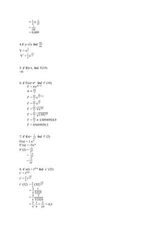= 1
4
×
1
27
=
1
108
= 0,009
4.if y=√𝑥 find
𝑑𝑦
𝑑𝑥
Y = 𝑥
1
2
Y’ =
1
2
𝑥
−1
2
5. if f(t)=t, find f’(19)
=0
6. if F(x)=xπ find f’ (10)
f’ = 𝜋𝑥 𝜋−1
𝜋 =
22
7
f’ =
22
7
𝑥
22
7
−1
f’ =
22
7
𝑥
15
7
f’ =
22
7
√𝑥157
f’ =
22
7
√(10)157
f’ =
22
7
× 13894954,9
f’ = 43669858,3
7. if f(x)=
1
𝑥5 find f’ (2)
F(x) = 1.x-5
F’(x) = -5x-6
F’(2) =
−5
𝑥6
=
−5
26
=
−5
64
8. if s(t) = 𝑡0.6
find s’ (32)
t’ = 𝑡0,6
t’ =
3
5
𝑡
−2
5
t’ (32) =
3
5
(32)
−2
5
=
3
5
1
√3225
=
3
5
1
√1024
5
=
3
5
.
1
4
=
3
20
= 0,5
 