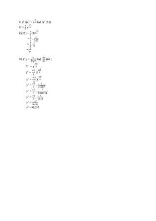 9. if h(s) = 𝑠
4
5 find h’ (32)
h’ =
4
5
𝑥
−1
5
h’(32) =
4
5
32
−1
5
=
4
5
.
1
√325
=
4
5
.
1
2
=
4
10
10.if y =
1
√𝑥23 find
𝑑𝑦
𝑑𝑥
(64)
Y = 𝑥
−2
3
y’ =
−2
3
𝑥
−5
3
y’ =
−2
3
𝑥
−5
3
y’ =
−2
3
.
1
√(64)35
y’ =
−2
3
.
1
√2621445
y’ =
−2
3
.
1
12,13
y’ =
−2
36,39
y’ = 0,055
 