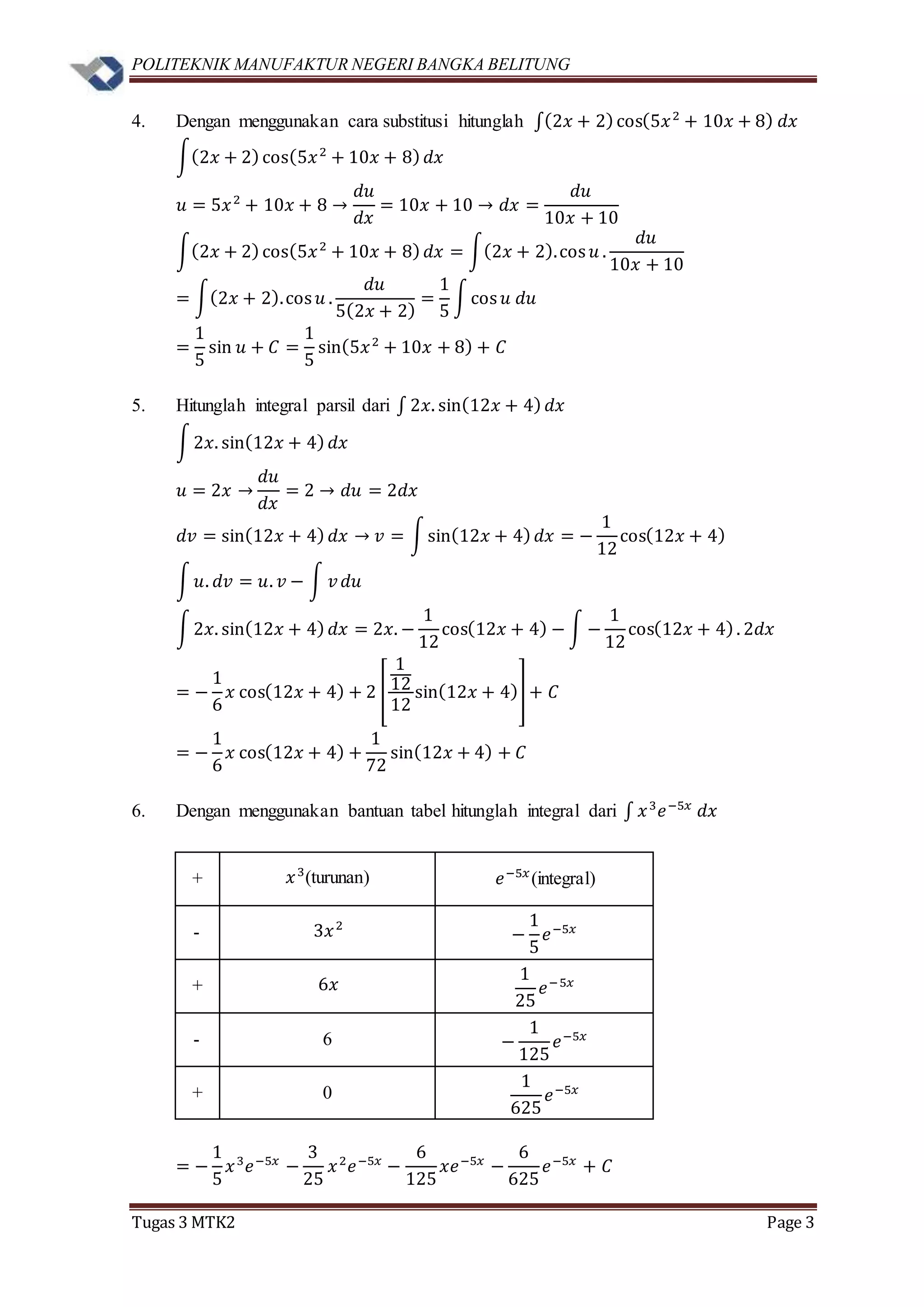 POLITEKNIK MANUFAKTUR NEGERI BANGKA BELITUNG
Tugas 3 MTK2 Page 3
4. Dengan menggunakan cara substitusi hitunglah ∫(2𝑥 + 2)cos(5𝑥2
+ 10𝑥 + 8) 𝑑𝑥
∫(2𝑥 + 2)cos(5𝑥2
+ 10𝑥 + 8) 𝑑𝑥
𝑢 = 5𝑥2
+ 10𝑥 + 8 →
𝑑𝑢
𝑑𝑥
= 10𝑥 + 10 → 𝑑𝑥 =
𝑑𝑢
10𝑥 + 10
∫(2𝑥 + 2)cos(5𝑥2
+ 10𝑥 + 8) 𝑑𝑥 = ∫(2𝑥 + 2).cos 𝑢 .
𝑑𝑢
10𝑥 + 10
= ∫(2𝑥 + 2).cos 𝑢 .
𝑑𝑢
5(2𝑥 + 2)
=
1
5
∫cos 𝑢 𝑑𝑢
=
1
5
sin 𝑢 + 𝐶 =
1
5
sin(5𝑥2
+ 10𝑥 + 8) + 𝐶
5. Hitunglah integral parsil dari ∫ 2𝑥. sin(12𝑥 + 4) 𝑑𝑥
∫2𝑥. sin(12𝑥 + 4) 𝑑𝑥
𝑢 = 2𝑥 →
𝑑𝑢
𝑑𝑥
= 2 → 𝑑𝑢 = 2𝑑𝑥
𝑑𝑣 = sin(12𝑥 + 4) 𝑑𝑥 → 𝑣 = ∫sin(12𝑥 + 4) 𝑑𝑥 = −
1
12
cos(12𝑥 + 4)
∫ 𝑢. 𝑑𝑣 = 𝑢. 𝑣 − ∫ 𝑣 𝑑𝑢
∫2𝑥. sin(12𝑥 + 4) 𝑑𝑥 = 2𝑥. −
1
12
cos(12𝑥 + 4) − ∫ −
1
12
cos(12𝑥 + 4). 2𝑑𝑥
= −
1
6
𝑥 cos(12𝑥 + 4) + 2 [
1
12
12
sin(12𝑥 + 4)] + 𝐶
= −
1
6
𝑥 cos(12𝑥 + 4) +
1
72
sin(12𝑥 + 4) + 𝐶
6. Dengan menggunakan bantuan tabel hitunglah integral dari ∫ 𝑥3
𝑒−5𝑥
𝑑𝑥
+ 𝑥3
(turunan) 𝑒−5𝑥
(integral)
- 3𝑥2
−
1
5
𝑒−5𝑥
+ 6𝑥
1
25
𝑒−5𝑥
- 6 −
1
125
𝑒−5𝑥
+ 0
1
625
𝑒−5𝑥
= −
1
5
𝑥3
𝑒−5𝑥
−
3
25
𝑥2
𝑒−5𝑥
−
6
125
𝑥𝑒−5𝑥
−
6
625
𝑒−5𝑥
+ 𝐶
 