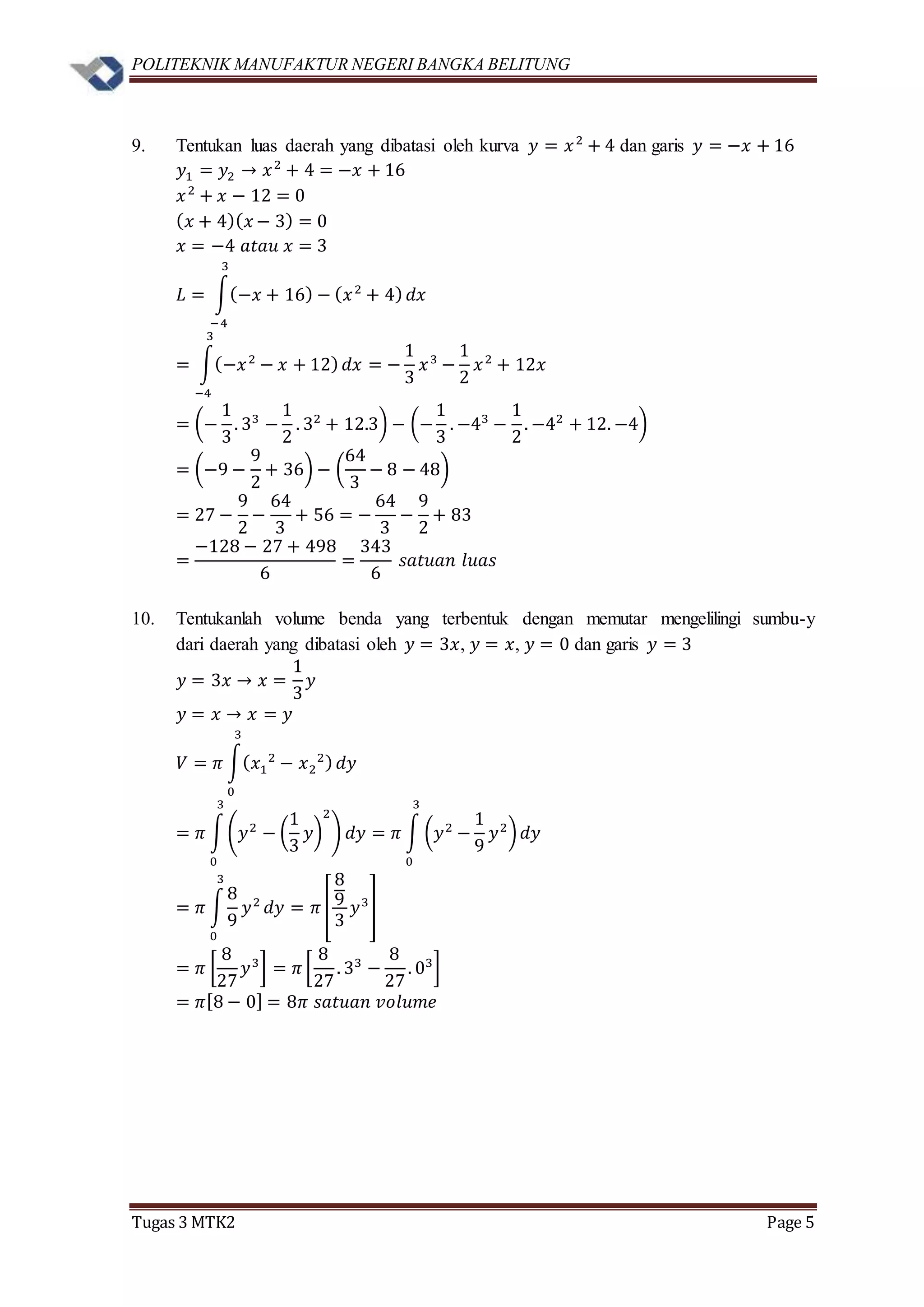 POLITEKNIK MANUFAKTUR NEGERI BANGKA BELITUNG
Tugas 3 MTK2 Page 5
9. Tentukan luas daerah yang dibatasi oleh kurva 𝑦 = 𝑥2
+ 4 dan garis 𝑦 = −𝑥 + 16
𝑦1 = 𝑦2 → 𝑥2
+ 4 = −𝑥 + 16
𝑥2
+ 𝑥 − 12 = 0
( 𝑥 + 4)( 𝑥 − 3) = 0
𝑥 = −4 𝑎𝑡𝑎𝑢 𝑥 = 3
𝐿 = ∫(−𝑥 + 16) − ( 𝑥2
+ 4)
3
−4
𝑑𝑥
= ∫(−𝑥2
− 𝑥 + 12)
3
−4
𝑑𝑥 = −
1
3
𝑥3
−
1
2
𝑥2
+ 12𝑥
= (−
1
3
. 33
−
1
2
. 32
+ 12.3) − (−
1
3
. −43
−
1
2
. −42
+ 12. −4)
= (−9 −
9
2
+ 36) − (
64
3
− 8 − 48)
= 27 −
9
2
−
64
3
+ 56 = −
64
3
−
9
2
+ 83
=
−128 − 27 + 498
6
=
343
6
𝑠𝑎𝑡𝑢𝑎𝑛 𝑙𝑢𝑎𝑠
10. Tentukanlah volume benda yang terbentuk dengan memutar mengelilingi sumbu-y
dari daerah yang dibatasi oleh 𝑦 = 3𝑥, 𝑦 = 𝑥, 𝑦 = 0 dan garis 𝑦 = 3
𝑦 = 3𝑥 → 𝑥 =
1
3
𝑦
𝑦 = 𝑥 → 𝑥 = 𝑦
𝑉 = 𝜋 ∫( 𝑥1
2
− 𝑥2
2)
3
0
𝑑𝑦
= 𝜋 ∫(𝑦2
− (
1
3
𝑦)
2
)
3
0
𝑑𝑦 = 𝜋 ∫ (𝑦2
−
1
9
𝑦2
)
3
0
𝑑𝑦
= 𝜋 ∫
8
9
𝑦2
3
0
𝑑𝑦 = 𝜋 [
8
9
3
𝑦3
]
= 𝜋 [
8
27
𝑦3
] = 𝜋 [
8
27
. 33
−
8
27
. 03
]
= 𝜋[8 − 0] = 8𝜋 𝑠𝑎𝑡𝑢𝑎𝑛 𝑣𝑜𝑙𝑢𝑚𝑒
 