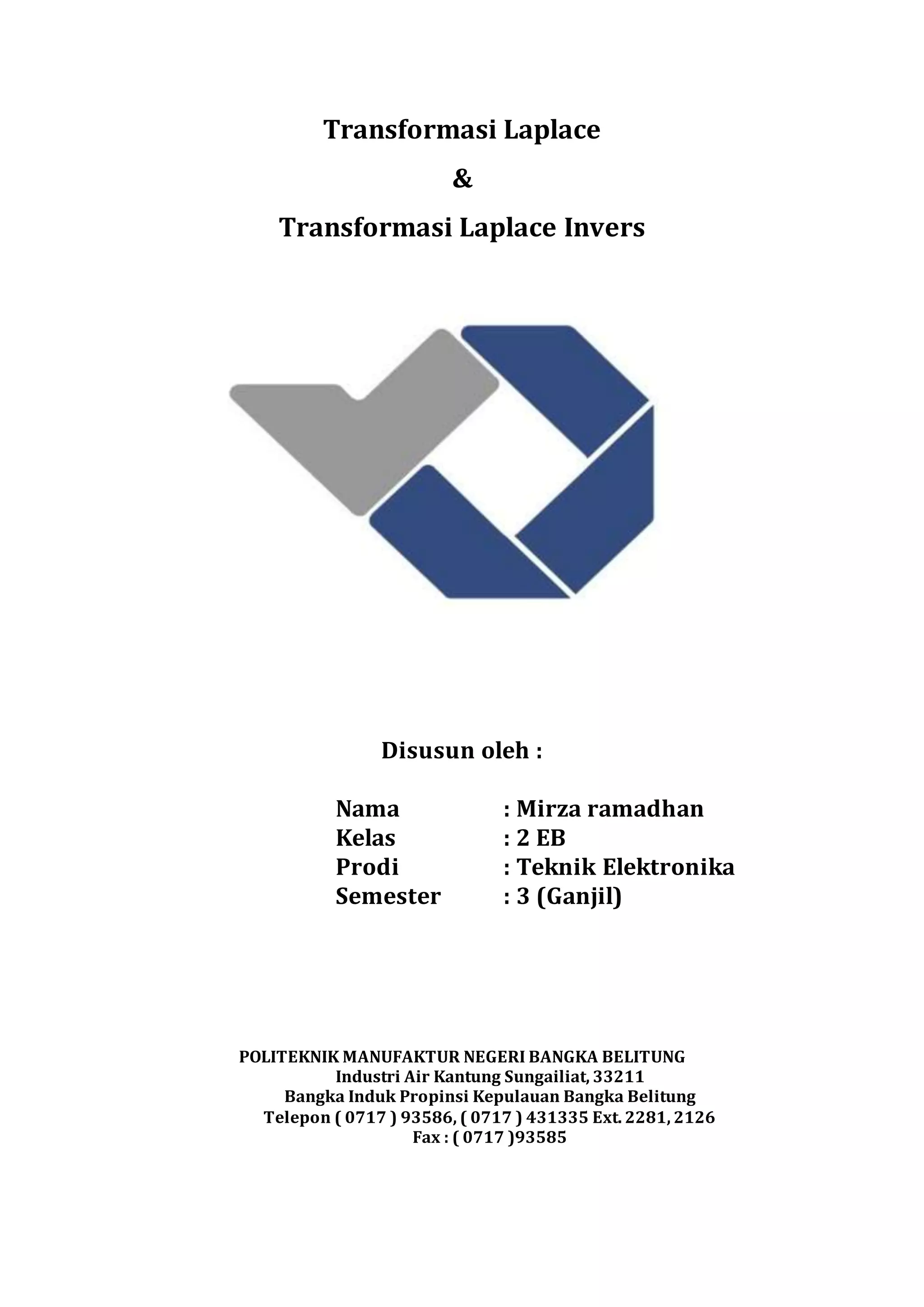 Transformasi Laplace
&
Transformasi Laplace Invers
Disusun oleh :
Nama : Mirza ramadhan
Kelas : 2 EB
Prodi : Teknik Elektronika
Semester : 3 (Ganjil)
POLITEKNIK MANUFAKTUR NEGERI BANGKA BELITUNG
Industri Air Kantung Sungailiat, 33211
Bangka Induk Propinsi Kepulauan Bangka Belitung
Telepon ( 0717 ) 93586, ( 0717 ) 431335 Ext. 2281, 2126
Fax : ( 0717 )93585