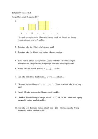TUGAS MATEMATIKA
Kumpul hari Jumat 18 Agustus 2017
1.
2. Tentukan suku ke-52 dari pola bilangan ganjil
3. Tentukan suku ke 40 dari pola barisan bilangan segitiga
4. Suatu barisan dimana suku pertama 3, suku berikutnya di bentuk dengan
menambahkan 2 kepada suku di depannya. Maka suku ke-empat adalah....
5. Rumus suku ke-n untuk barisan 1, 1
2
, 1
3
, 1
4
, .....adalah..
6. Dua suku berikutnya dari barisan 3, 4, 6, 9,……, adalah….
7. Diketahui barisan bilangan 2, 5, 8, 11, 14, 17....Tentukan rumus suku ke-n yang
tepat!
8. Jumlah 13 suku pertama dari bilangan ganjil adalah....
9. Diberikan barisan bilangan sebagai berikut 2, X, 18, 26, 34....maka nilai X yang
memenuhi barisan tersebut adalah...
10. Jika suku ke-n dari suatu barisan adalah n(n – 2)(n – 1) maka suku ke-3 yang
memenuhi barisan tersebut adalah...
Jika pola persegi tersebut dibuat dari batang korek api, banyaknya batang
korek api pada pola ke-7 adalah...