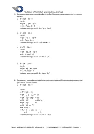 POLITEKNIK MANUFAKTUR NEGERI BANGKA BELITUNG
TUGAS MATEMATIKA 1 AREHAN SANADA 1EB ( PERSAMAAN DAN PERTIDAKSAMAAN KUADRAT )
1. Dengan menggunakan memfaktorkan tentukan himpunan penyelesaian dari persamaan
berikut:
a. X2 + 12X + 35 = 0
Jawab:
⇔ (X + 7) . (X + 5 )= 0
⇔ X = -7 atau X = -5
Jadi akar-akarnya adalah X= -7 atau X = -5
b. X2 – 13X + 42 = 0
Jawab:
⇔ ( x – 7 ) . (x – 6 )= 0
⇔ X = 7 atau X = 6
Jadi akar-akarnya adalah X= 6 atau X = 7
c. X2 + 5X – 24 = 0
Jawab:
⇔ ( X + 8 ) . ( X – 3 ) = 0
⇔ X = -8 atau X = 3
Jadi akar-akarnya adalah X= -8 atau X = 3
d. X2 – 3X – 54 = 0
Jawab:
⇔ ( X – 9 ) . ( X + 6 ) = 0
⇔ X = 9 atau x = -6
Jadi akar-akarnya adalah X= -6 atau X = 9
2. Dengan cara melengkapkan kuadrat sempurna tentukanlah himpunan penyelesaian dari
persamaan kuadrat berikut.
a. X2 + 12X + 35 = 0
Jawab:
⇔ X2 + 12X = -35
⇔ ( X + )2 – ( )2 = -35
⇔ ( X + 6 )2 – (6)2 = -35
⇔ ( X + 6 )2 = -35 + 36
⇔ ( X + 6 )2 = 1
⇔ ( X + 6 ) =± √
⇔ X = -6 1
⇔ X1 = -6 + 1 atau X2 = -6 -1
= -5 = -7
Jadi akar-akarnya adalah X= -7 atau X = -5
 