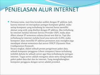 PENJELASAN ALUR INTERNET
 Pertama-tama, mari kita kenalan sedikit dengan IP address. Jadi,

karena internet ini merupakan jaringan komputer global, maka
setiap komputer yang terhubung ke internet harus memiliki
alamat yang unik yang disebut dengan IP address. Jika terhubung
ke internet melalui Internet Service Provider (ISP), maka akan
diberi alamat IP sementara selama durasi sesi dial-in, Tapi jika
terhubung ke internet melalui local area network (LAN), maka
komputer akan memiliki IP address permanen atau mungkin juga
mendapat alamat sementara dari server DHCP (Dynamic Host
Configuration Protocol).
Secara singkat, dalam sebuah proses pengiriman paket data,
sebuah komputer pengguna (client computer) harus terhubung
terlebih dahulu ke sebuah server agar bisa terhubung ke jaringan
internet. Tugas server adalah mengatur akses serta mengirimkan
paket-paket data dari dan ke internet. Yang menghubungkan
komputer pengguna dengan server adalah protokol.

 