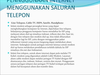 PENNGGUNAAN INTERNET
MENGGUNAKAN SALURAN
TELEPON
  Line Telepon, Cable TV, ISDN, Satelit, Handphone
 Selain modem sebagai perangkat keras yang dapat

menghubungkan komputer ke Intenet, diperlukan line telepon.
Selanjutnya pengguna komputer harus mendaftar ke ISP yang
melayani akses dial up misalnya indosat, telkom dan cbn. Saat ini,
dengan line telepon dan modem dial up, kita tidak diharuskan
mendaftar lagi ke ISP, yaitu dengan menggunakan paket
telkomnet instant yang secara langsung dapat melakukan akses
internet. Sedangkan untuk jaringan internet lainnya untuk modem
dial up harus melakukan pendaftaran terlebih dahulu ke ISP
misalnya cbn.net dan Indosatnet.
 Selain line telepon, untuk akses internet dapat pula melalui TV
Kabel, modem yang digunakan adalah Cable Modem. Layanan
akses cable modem dapat melalui jaringan TV Kabel dengan ISP
diantaranya cbn, indosat, linknet, centrin dan mynet. Penggunaan
antara jaringan telepon dan jaringan TV Kabel terdapat perbedaan
dalam hal kecepatan akses dan transfer data.

 