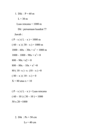1. Dik : P = 60 m
L = 30 m
Luas rencana = 1000 m
Dit : persamaan kuadrat ??
Jawab :
( P – x ) ( L – x ) = 1000 m
( 60 – x ) ( 30 – x ) = 1000 m
1800 – 60x – 30x + x2 = 1000 m
1800 – 1000 – 90x + x2 = 0
800 – 90x +x2 = 0
800 – 80x – 10x + x2 =0
80 ( 10 –x ) –x (10 – x ) =0
( 80 – x ) ( 10 – x ) = 0
X = 80 atau x = 10

( P – x ) ( L – x ) = Luas rencana
( 60 – 10 ) ( 30 – 10 ) = 1000
50 x 20 =1000

2. Dik : Ps = 50 cm
Ls = 40 cm

 