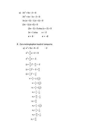 e) 3x2 + 5x – 2 = 0
3x2 + 6x – 1x – 2 = 0
3x (x + 2) – 1 (x + 2) = 0
(3x – 1) (x +2) = 0
(3x – 1) = 0 atau (x + 2) = 0
3x = 1 atau

x = -2

x = 3

x = -2

2. Cara melengkapkan kuadrat sempurna
a) x2 + 5x + 4 = 0
x2 +

x+2=0

x2 +

x = -2

(x +

)2 -

(x +

)2 = -2 +

(x +

)2 =
x+

=

= -2

( )

x=

+( )

x1 =

+( )

x1 =

-

x1 =

-

x1 =
x2 = - ( )
x2 = +
x2 =
x2 =

+

:2

 