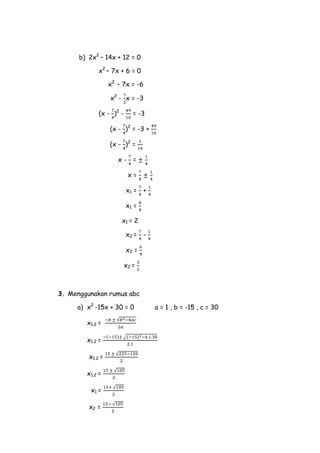 b) 2x2 – 14x + 12 = 0
x2 – 7x + 6 = 0
x2 – 7x = -6
x2 - x = -3
(x - )2 -

= -3

(x - )2 = -3 +
(x - )2 =
x-

=
x=

x1 = +
x1 =
x1 = 2
x2 = x2 =
x2 =

3. Menggunakan rumus abc
a) x2 -15x + 30 = 0
x1.2 =
x1.2 =
x1.2 =
x1.2 =
x1 =
x2 =

a = 1 , b = -15 , c = 30

 