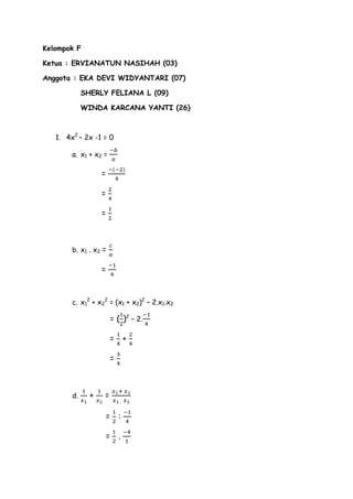 Kelompok F
Ketua : ERVIANATUN NASIHAH (03)
Anggota : EKA DEVI WIDYANTARI (07)
SHERLY FELIANA L (09)
WINDA KARCANA YANTI (26)

1. 4x2 – 2x -1 = 0
a. x1 + x2 =

=
=
=

b. x1 . x2 =

=

c. x12 + x22 = (x1 + x2)2 – 2.x1.x2

= ( )2 – 2.
=

+

=

d.

+

=
=

:

=

.

 