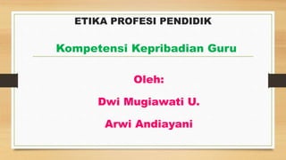 ETIKA PROFESI PENDIDIK
Oleh:
Dwi Mugiawati U.
Arwi Andiayani
Kompetensi Kepribadian Guru
 