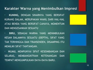 Karakter Warna yang Menimbulkan Impresi
• KUNING, DENGAN SINARNYA YANG BERSIFAT
KURANG DALAM, MERUPAKAN WAKIL DARI HAL-HAL
ATAU BENDA YANG BERSIFAT CAHAYA, MOMENTUM
DAN MENGESANKAN SESUATU
• BIRU, SEBAGAI WARNA YANG MENIMBULKAN
KESAN DALAMNYA SESUATU (DEPTH), SIFAT YANG
TAK TERHINGGA DAN TRANSENDEN, DISAMPING ITU
MEMILIKI SIFAT TANTANGAN.
• HIJAU, MEMPUNYAI SIFAT KESEIMBANGAN DAN
SELARAS, MEMBANGKITKAN KETENANGAN DAN
TEMPAT MENGUMPULKAN DAYA-DAYA BARU.
10
 