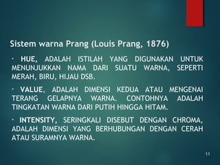 Sistem warna Prang (Louis Prang, 1876)
• HUE, ADALAH ISTILAH YANG DIGUNAKAN UNTUK
MENUNJUKKAN NAMA DARI SUATU WARNA, SEPERTI
MERAH, BIRU, HIJAU DSB.
• VALUE, ADALAH DIMENSI KEDUA ATAU MENGENAI
TERANG GELAPNYA WARNA. CONTOHNYA ADALAH
TINGKATAN WARNA DARI PUTIH HINGGA HITAM.
• INTENSITY, SERINGKALI DISEBUT DENGAN CHROMA,
ADALAH DIMENSI YANG BERHUBUNGAN DENGAN CERAH
ATAU SURAMNYA WARNA.
11
 