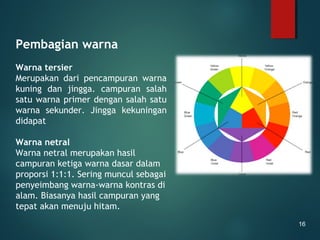 Pembagian warna
Warna tersier
Merupakan dari pencampuran warna
kuning dan jingga. campuran salah
satu warna primer dengan salah satu
warna sekunder. Jingga kekuningan
didapat
Warna netral
Warna netral merupakan hasil
campuran ketiga warna dasar dalam
proporsi 1:1:1. Sering muncul sebagai
penyeimbang warna-warna kontras di
alam. Biasanya hasil campuran yang
tepat akan menuju hitam.
16
 
