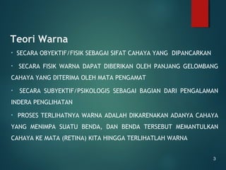 Teori Warna
• SECARA OBYEKTIF/FISIK SEBAGAI SIFAT CAHAYA YANG DIPANCARKAN
• SECARA FISIK WARNA DAPAT DIBERIKAN OLEH PANJANG GELOMBANG
CAHAYA YANG DITERIMA OLEH MATA PENGAMAT
• SECARA SUBYEKTIF/PSIKOLOGIS SEBAGAI BAGIAN DARI PENGALAMAN
INDERA PENGLIHATAN
• PROSES TERLIHATNYA WARNA ADALAH DIKARENAKAN ADANYA CAHAYA
YANG MENIMPA SUATU BENDA, DAN BENDA TERSEBUT MEMANTULKAN
CAHAYA KE MATA (RETINA) KITA HINGGA TERLIHATLAH WARNA
3
 