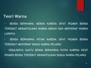 Teori Warna
• BENDA BERWARNA MERAH KARENA SIFAT PIGMEN BENDA
TERSEBUT MEMANTULKAN WARNA MERAH DAN MENYERAP WARNA
LAINNYA
• BENDA BERWARNA HITAM KARENA SIFAT PIGMEN BENDA
TERSEBUT MENYERAP SEMUA WARNA PELANGI
• SEBALIKNYA SUATU BENDA BERWARNA PUTIH KARENA SIFAT
PIGMEN BENDA TERSEBUT MEMANTULKAN SEMUA WARNA PELANGI
4
 