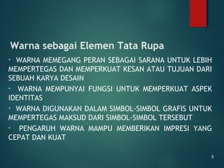 Warna sebagai Elemen Tata Rupa
• WARNA MEMEGANG PERAN SEBAGAI SARANA UNTUK LEBIH
MEMPERTEGAS DAN MEMPERKUAT KESAN ATAU TUJUAN DARI
SEBUAH KARYA DESAIN
• WARNA MEMPUNYAI FUNGSI UNTUK MEMPERKUAT ASPEK
IDENTITAS
• WARNA DIGUNAKAN DALAM SIMBOL-SIMBOL GRAFIS UNTUK
MEMPERTEGAS MAKSUD DARI SIMBOL-SIMBOL TERSEBUT
• PENGARUH WARNA MAMPU MEMBERIKAN IMPRESI YANG
CEPAT DAN KUAT
5
 