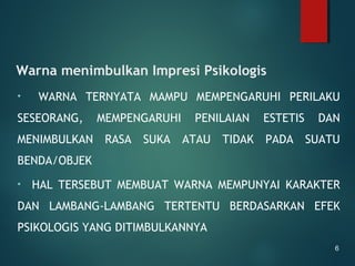 Warna menimbulkan Impresi Psikologis
• WARNA TERNYATA MAMPU MEMPENGARUHI PERILAKU
SESEORANG, MEMPENGARUHI PENILAIAN ESTETIS DAN
MENIMBULKAN RASA SUKA ATAU TIDAK PADA SUATU
BENDA/OBJEK
• HAL TERSEBUT MEMBUAT WARNA MEMPUNYAI KARAKTER
DAN LAMBANG-LAMBANG TERTENTU BERDASARKAN EFEK
PSIKOLOGIS YANG DITIMBULKANNYA
6
 