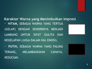 Karakter Warna yang Menimbulkan Impresi
• HITAM, SEBAGAI WARNA YANG TERTUA
(GELAP) DENGAN SENDIRINYA MENJADI
LAMBANG UNTUK SIFAT GULITA DAN
KEGELAPAN (JUGA DALAM HAL EMOSI).
• PUTIH, SEBAGAI WARNA YANG PALING
TERANG, MELAMBANGKAN CAHAYA,
KESUCIAN.
8
 