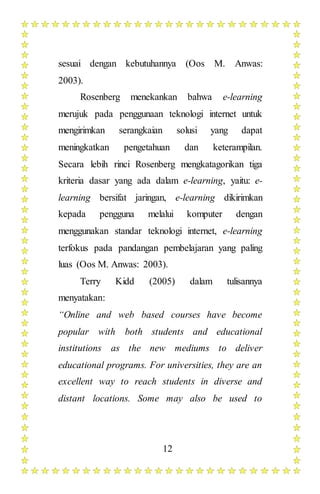 12
sesuai dengan kebutuhannya (Oos M. Anwas:
2003).
Rosenberg menekankan bahwa e-learning
merujuk pada penggunaan teknologi internet untuk
mengirimkan serangkaian solusi yang dapat
meningkatkan pengetahuan dan keterampilan.
Secara lebih rinci Rosenberg mengkatagorikan tiga
kriteria dasar yang ada dalam e-learning, yaitu: e-
learning bersifat jaringan, e-learning dikirimkan
kepada pengguna melalui komputer dengan
menggunakan standar teknologi internet, e-learning
terfokus pada pandangan pembelajaran yang paling
luas (Oos M. Anwas: 2003).
Terry Kidd (2005) dalam tulisannya
menyatakan:
“Online and web based courses have become
popular with both students and educational
institutions as the new mediums to deliver
educational programs. For universities, they are an
excellent way to reach students in diverse and
distant locations. Some may also be used to
 