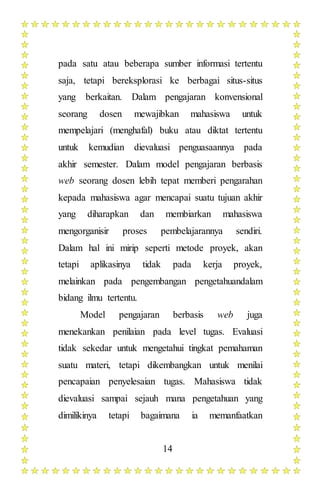 14
pada satu atau beberapa sumber informasi tertentu
saja, tetapi bereksplorasi ke berbagai situs-situs
yang berkaitan. Dalam pengajaran konvensional
seorang dosen mewajibkan mahasiswa untuk
mempelajari (menghafal) buku atau diktat tertentu
untuk kemudian dievaluasi penguasaannya pada
akhir semester. Dalam model pengajaran berbasis
web seorang dosen lebih tepat memberi pengarahan
kepada mahasiswa agar mencapai suatu tujuan akhir
yang diharapkan dan membiarkan mahasiswa
mengorganisir proses pembelajarannya sendiri.
Dalam hal ini mirip seperti metode proyek, akan
tetapi aplikasinya tidak pada kerja proyek,
melainkan pada pengembangan pengetahuandalam
bidang ilmu tertentu.
Model pengajaran berbasis web juga
menekankan penilaian pada level tugas. Evaluasi
tidak sekedar untuk mengetahui tingkat pemahaman
suatu materi, tetapi dikembangkan untuk menilai
pencapaian penyelesaian tugas. Mahasiswa tidak
dievaluasi sampai sejauh mana pengetahuan yang
dimilikinya tetapi bagaimana ia memanfaatkan
 