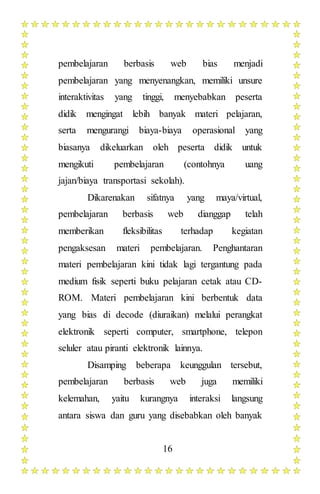 16
pembelajaran berbasis web bias menjadi
pembelajaran yang menyenangkan, memiliki unsure
interaktivitas yang tinggi, menyebabkan peserta
didik mengingat lebih banyak materi pelajaran,
serta mengurangi biaya-biaya operasional yang
biasanya dikeluarkan oleh peserta didik untuk
mengikuti pembelajaran (contohnya uang
jajan/biaya transportasi sekolah).
Dikarenakan sifatnya yang maya/virtual,
pembelajaran berbasis web dianggap telah
memberikan fleksibilitas terhadap kegiatan
pengaksesan materi pembelajaran. Penghantaran
materi pembelajaran kini tidak lagi tergantung pada
medium fisik seperti buku pelajaran cetak atau CD-
ROM. Materi pembelajaran kini berbentuk data
yang bias di decode (diuraikan) melalui perangkat
elektronik seperti computer, smartphone, telepon
seluler atau piranti elektronik lainnya.
Disamping beberapa keunggulan tersebut,
pembelajaran berbasis web juga memiliki
kelemahan, yaitu kurangnya interaksi langsung
antara siswa dan guru yang disebabkan oleh banyak
 