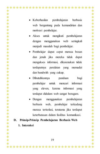 19
 Keberhasilan pembelajaran berbasis
web bergantung pada kemandirian dan
motivasi pembelajar.
 Akses untuk mengikuti pembelajaran
dengan menggunakan web seringkali
menjadi masalah bagi pembelajar.
 Pembelajar dapat cepat merasa bosan
dan jenuh jika mereka tidak dapat
mengakses informasi, dikarenakan tidak
terdapatnya peralatan yang memadai
dan bandwith yang cukup.
 Dibutuhkannya panduan bagi
pembelajar untuk mencari informasi
yang eleven, karena informasi yang
terdapat didalam web sangat beragam.
 Dengan menggunakan pembelajaran
berbasis web, pembelajar terkadang
merasa terisolasi, terutama jika terdapat
keterbatasan dalam fasilitas komunikasi.
D. Prinsip-Prinsip Pembelajaran Berbasis Web
1. Interaksi
 