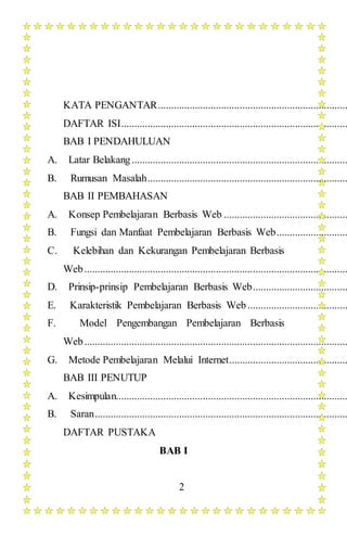 2
KATA PENGANTAR........................................................................
DAFTAR ISI......................................................................................
BAB I PENDAHULUAN
A. Latar Belakang..................................................................................
B. Rumusan Masalah............................................................................
BAB II PEMBAHASAN
A. Konsep Pembelajaran Berbasis Web ...............................................
B. Fungsi dan Manfaat Pembelajaran Berbasis Web...........................
C. Kelebihan dan Kekurangan Pembelajaran Berbasis
Web....................................................................................................
D. Prinsip-prinsip Pembelajaran Berbasis Web....................................
E. Karakteristik Pembelajaran Berbasis Web......................................
F. Model Pengembangan Pembelajaran Berbasis
Web....................................................................................................
G. Metode Pembelajaran Melalui Internet.............................................
BAB III PENUTUP
A. Kesimpulan........................................................................................
B. Saran................................................................................................
DAFTAR PUSTAKA
BAB I
 