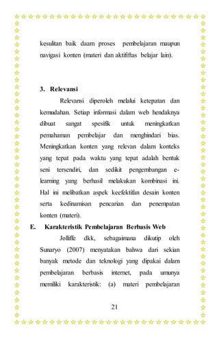 21
kesulitan baik daam proses pembelajaran maupun
navigasi konten (materi dan aktififtas belajar lain).
3. Relevansi
Relevansi diperoleh melalui ketepatan dan
kemudahan. Setiap informasi dalam web hendaknya
dibuat sangat spesifik untuk meningkatkan
pemahaman pembelajar dan menghindari bias.
Meningkatkan konten yang relevan dalam konteks
yang tepat pada waktu yang tepat adalah bentuk
seni tersendiri, dan sedikit pengembangan e-
learning yang berhasil melakukan kombinasi ini.
Hal ini melibatkan aspek keefektifan desain konten
serta kedinamisan pencarian dan penempatan
konten (materi).
E. Karakteristik Pembelajaran Berbasis Web
Jolliffe dkk, sebagaimana dikutip oleh
Sunaryo (2007) menyatakan bahwa dari sekian
banyak metode dan teknologi yang dipakai dalam
pembelajaran berbasis internet, pada umunya
memiliki karakteristik: (a) materi pembelajaran
 