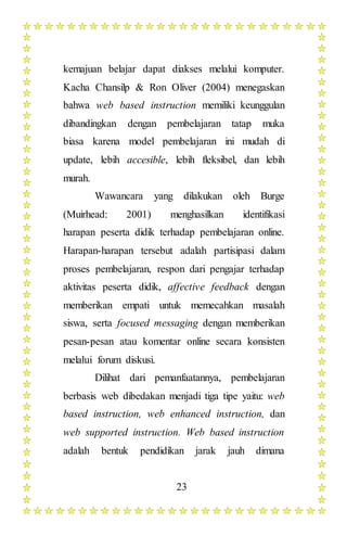 23
kemajuan belajar dapat diakses melalui komputer.
Kacha Chansilp & Ron Oliver (2004) menegaskan
bahwa web based instruction memiliki keunggulan
dibandingkan dengan pembelajaran tatap muka
biasa karena model pembelajaran ini mudah di
update, lebih accesible, lebih fleksibel, dan lebih
murah.
Wawancara yang dilakukan oleh Burge
(Muirhead: 2001) menghasilkan identifikasi
harapan peserta didik terhadap pembelajaran online.
Harapan-harapan tersebut adalah partisipasi dalam
proses pembelajaran, respon dari pengajar terhadap
aktivitas peserta didik, affective feedback dengan
memberikan empati untuk memecahkan masalah
siswa, serta focused messaging dengan memberikan
pesan-pesan atau komentar online secara konsisten
melalui forum diskusi.
Dilihat dari pemanfaatannya, pembelajaran
berbasis web dibedakan menjadi tiga tipe yaitu: web
based instruction, web enhanced instruction, dan
web supported instruction. Web based instruction
adalah bentuk pendidikan jarak jauh dimana
 