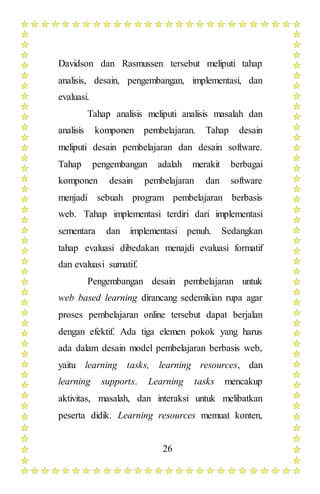 26
Davidson dan Rasmussen tersebut meliputi tahap
analisis, desain, pengembangan, implementasi, dan
evaluasi.
Tahap analisis meliputi analisis masalah dan
analisis komponen pembelajaran. Tahap desain
meliputi desain pembelajaran dan desain software.
Tahap pengembangan adalah merakit berbagai
komponen desain pembelajaran dan software
menjadi sebuah program pembelajaran berbasis
web. Tahap implementasi terdiri dari implementasi
sementara dan implementasi penuh. Sedangkan
tahap evaluasi dibedakan menajdi evaluasi formatif
dan evaluasi sumatif.
Pengembangan desain pembelajaran untuk
web based learning dirancang sedemikian rupa agar
proses pembelajaran online tersebut dapat berjalan
dengan efektif. Ada tiga elemen pokok yang harus
ada dalam desain model pembelajaran berbasis web,
yaitu learning tasks, learning resources, dan
learning supports. Learning tasks mencakup
aktivitas, masalah, dan interaksi untuk melibatkan
peserta didik. Learning resources memuat konten,
 