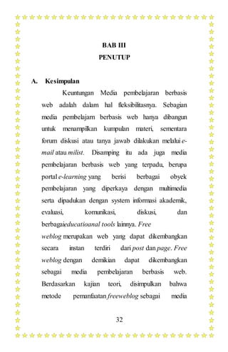 32
BAB III
PENUTUP
A. Kesimpulan
Keuntungan Media pembelajaran berbasis
web adalah dalam hal fleksibilitasnya. Sebagian
media pembelajarn berbasis web hanya dibangun
untuk menampilkan kumpulan materi, sementara
forum diskusi atau tanya jawab dilakukan melalui e-
mail atau milist. Disamping itu ada juga media
pembelajaran berbasis web yang terpadu, berupa
portal e-learning yang berisi berbagai obyek
pembelajaran yang diperkaya dengan multimedia
serta dipadukan dengan system informasi akademik,
evaluasi, komunikasi, diskusi, dan
berbagaieducatioanal tools lainnya. Free
weblog merupakan web yang dapat dikembangkan
secara instan terdiri dari post dan page. Free
weblog dengan demikian dapat dikembangkan
sebagai media pembelajaran berbasis web.
Berdasarkan kajian teori, disimpulkan bahwa
metode pemanfaatan freeweblog sebagai media
 