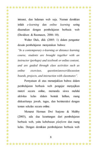 8
intranet, dan halaman web saja. Namun demikian
istilah e-learning dan online learning sering
disamakan dengan pembelajaran berbasis web
(Davidson & Rasmusen, 2006: 10).
Walter Dick, dkk (2005: 1) dalam pengantar
desain pembelajaran menyatakan bahwa:
”In a contemporary e-learning or distance learning
course, students are brought together with an
instructor (perhaps) and textbook or online content,
and are guided through class activities such as
online exercises, question/answer/discussion
boards, projects, and interaction with classmates”.
Pernyataan di atas menunjukkan bahwa dalam
pembelajaran berbasis web pengajar menyajikan
materi secara online, memandu siswa melalui
aktivitas kelas dalam bentuk latihan, ruang
diskusi/tanya jawab, tugas, dan berinteraksi dengan
teman sekelas secara online.
Menurut Herman Dwi Surjono & Maltby
(2003), ada dua keuntungan dari pembelajaran
berbasis web, yaitu kebebasan platform dan ruang
kelas. Dengan demikian pembelajaran berbasis web
 