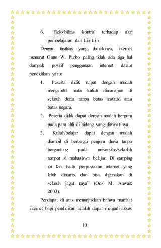 10
6. Fleksibilitas kontrol terhadap alur
pembelajaran dan lain-lain.
Dengan fasilitas yang dimilikinya, internet
menurut Onno W. Purbo paling tidak ada tiga hal
dampak positif penggunaan internet dalam
pendidikan yaitu:
1. Peserta didik dapat dengan mudah
mengambil mata kuliah dimanapun di
seluruh dunia tanpa batas institusi atau
batas negara.
2. Peserta didik dapat dengan mudah berguru
pada para ahli di bidang yang diminatinya.
3. Kuliah/belajar dapat dengan mudah
diambil di berbagai penjuru dunia tanpa
bergantung pada universitas/sekolah
tempat si mahasiswa belajar. Di samping
itu kini hadir perpustakan internet yang
lebih dinamis dan bisa digunakan di
seluruh jagat raya” (Oos M. Anwas:
2003).
Pendapat di atas menunjukkan bahwa manfaat
internet bagi pendidikan adalah dapat menjadi akses
 