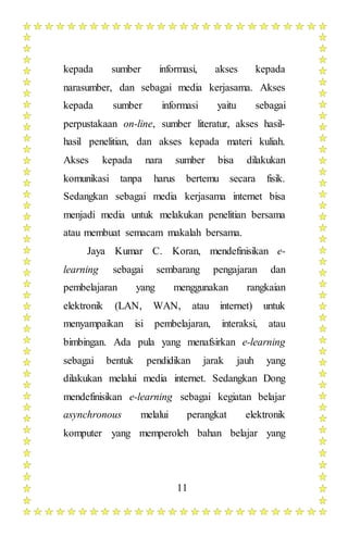 11
kepada sumber informasi, akses kepada
narasumber, dan sebagai media kerjasama. Akses
kepada sumber informasi yaitu sebagai
perpustakaan on-line, sumber literatur, akses hasil-
hasil penelitian, dan akses kepada materi kuliah.
Akses kepada nara sumber bisa dilakukan
komunikasi tanpa harus bertemu secara fisik.
Sedangkan sebagai media kerjasama internet bisa
menjadi media untuk melakukan penelitian bersama
atau membuat semacam makalah bersama.
Jaya Kumar C. Koran, mendefinisikan e-
learning sebagai sembarang pengajaran dan
pembelajaran yang menggunakan rangkaian
elektronik (LAN, WAN, atau internet) untuk
menyampaikan isi pembelajaran, interaksi, atau
bimbingan. Ada pula yang menafsirkan e-learning
sebagai bentuk pendidikan jarak jauh yang
dilakukan melalui media internet. Sedangkan Dong
mendefinisikan e-learning sebagai kegiatan belajar
asynchronous melalui perangkat elektronik
komputer yang memperoleh bahan belajar yang
 