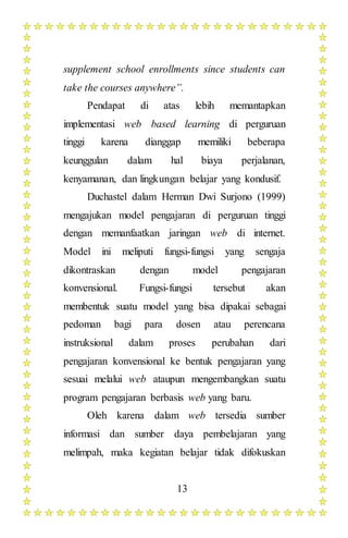 13
supplement school enrollments since students can
take the courses anywhere”.
Pendapat di atas lebih memantapkan
implementasi web based learning di perguruan
tinggi karena dianggap memiliki beberapa
keunggulan dalam hal biaya perjalanan,
kenyamanan, dan lingkungan belajar yang kondusif.
Duchastel dalam Herman Dwi Surjono (1999)
mengajukan model pengajaran di perguruan tinggi
dengan memanfaatkan jaringan web di internet.
Model ini meliputi fungsi-fungsi yang sengaja
dikontraskan dengan model pengajaran
konvensional. Fungsi-fungsi tersebut akan
membentuk suatu model yang bisa dipakai sebagai
pedoman bagi para dosen atau perencana
instruksional dalam proses perubahan dari
pengajaran konvensional ke bentuk pengajaran yang
sesuai melalui web ataupun mengembangkan suatu
program pengajaran berbasis web yang baru.
Oleh karena dalam web tersedia sumber
informasi dan sumber daya pembelajaran yang
melimpah, maka kegiatan belajar tidak difokuskan
 