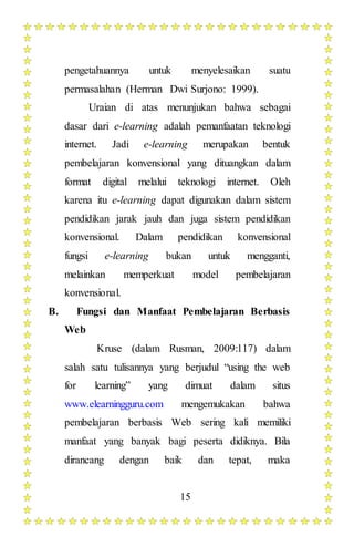 15
pengetahuannya untuk menyelesaikan suatu
permasalahan (Herman Dwi Surjono: 1999).
Uraian di atas menunjukan bahwa sebagai
dasar dari e-learning adalah pemanfaatan teknologi
internet. Jadi e-learning merupakan bentuk
pembelajaran konvensional yang dituangkan dalam
format digital melalui teknologi internet. Oleh
karena itu e-learning dapat digunakan dalam sistem
pendidikan jarak jauh dan juga sistem pendidikan
konvensional. Dalam pendidikan konvensional
fungsi e-learning bukan untuk mengganti,
melainkan memperkuat model pembelajaran
konvensional.
B. Fungsi dan Manfaat Pembelajaran Berbasis
Web
Kruse (dalam Rusman, 2009:117) dalam
salah satu tulisannya yang berjudul “using the web
for learning” yang dimuat dalam situs
www.elearningguru.com mengemukakan bahwa
pembelajaran berbasis Web sering kali memiliki
manfaat yang banyak bagi peserta didiknya. Bila
dirancang dengan baik dan tepat, maka
 
