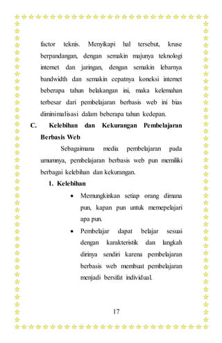 17
factor teknis. Menyikapi hal tersebut, kruse
berpandangan, dengan semakin majunya teknologi
internet dan jaringan, dengan semakin lebarnya
bandwidth dan semakin cepatnya koneksi internet
beberapa tahun belakangan ini, maka kelemahan
terbesar dari pembelajaran berbasis web ini bias
diminimalisasi dalam beberapa tahun kedepan.
C. Kelebihan dan Kekurangan Pembelajaran
Berbasis Web
Sebagaimana media pembelajaran pada
umumnya, pembelajaran berbasis web pun memiliki
berbagai kelebihan dan kekurangan.
1. Kelebihan
 Memungkinkan setiap orang dimana
pun, kapan pun untuk memepelajari
apa pun.
 Pembelajar dapat belajar sesuai
dengan karakteristik dan langkah
dirinya sendiri karena pembelajaran
berbasis web membuat pembelajaran
menjadi bersifat individual.
 