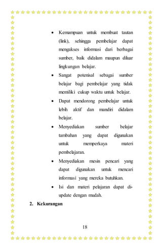 18
 Kemampuan untuk membuat tautan
(link), sehingga pembelajar dapat
mengakses informasi dari berbagai
sumber, baik didalam maupun diluar
lingkungan belajar.
 Sangat potenisal sebagai sumber
belajar bagi pembelajar yang tidak
memiliki cukup waktu untuk belajar.
 Dapat mendorong pembelajar untuk
lebih aktif dan mandiri didalam
belajar.
 Menyediakan sumber belajar
tambahan yang dapat digunakan
untuk memperkaya materi
pembelajaran.
 Menyediakan mesin pencari yang
dapat digunakan untuk mencari
informasi yang mereka butuhkan.
 Isi dan materi pelajaran dapat di-
update dengan mudah.
2. Kekurangan
 