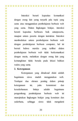 20
Interaksi berarti kapasitas komunikasi
dengan orang lain yamg teryarik pda topic yang
sama atau menggunakan pembelajaran berbasis web
yang sama. Dalam lingkungan belajar, interaksi
berarti kapasitas berbicara baik antarpeserta,
maupun antara peserta dengan instruktur. Interaksi
membedakan antara pembelajaran berbasis web
dengan pembelajaran berbasis computer, hal ini
berrati bahwa mereka yang terlibat dalam
pembelajaran berbasis web tidak berkomunikasi
dengan mesin, melainkan dengan orang lain yang
kemungkinan tidak berada pada lokasi bahkan
waktu yang sama.
2. Ketergunaan
Ketergunaan yang dimaksud disini adalah
bagaimana siswa mudah menggunakan web.
Terdapat dua elemen penting dalam prinsip
ketergunaan ini, yaitu konsistensi dan
kesederhanaan. Intinya adalah bagaimana
pengembang pembelajaran berbasis web ini
menciptakan lingkungan belajar yang konsisten dan
sederhana, sehingga siswa tidak mengalami
 