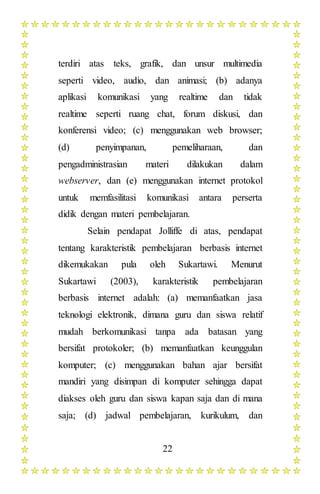 22
terdiri atas teks, grafik, dan unsur multimedia
seperti video, audio, dan animasi; (b) adanya
aplikasi komunikasi yang realtime dan tidak
realtime seperti ruang chat, forum diskusi, dan
konferensi video; (c) menggunakan web browser;
(d) penyimpanan, pemeliharaan, dan
pengadministrasian materi dilakukan dalam
webserver, dan (e) menggunakan internet protokol
untuk memfasilitasi komunikasi antara perserta
didik dengan materi pembelajaran.
Selain pendapat Jolliffe di atas, pendapat
tentang karakteristik pembelajaran berbasis internet
dikemukakan pula oleh Sukartawi. Menurut
Sukartawi (2003), karakteristik pembelajaran
berbasis internet adalah: (a) memanfaatkan jasa
teknologi elektronik, dimana guru dan siswa relatif
mudah berkomunikasi tanpa ada batasan yang
bersifat protokoler; (b) memanfaatkan keunggulan
komputer; (c) menggunakan bahan ajar bersifat
mandiri yang disimpan di komputer sehingga dapat
diakses oleh guru dan siswa kapan saja dan di mana
saja; (d) jadwal pembelajaran, kurikulum, dan
 