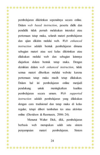 24
pembelajaran dikirimkan sepenuhnya secara online.
Dalam web based instruction, peserta didik dan
pendidik tidak pernah melakukan interaksi atau
pertemuan tatap muka, seluruh materi pembelajaran
dan ujian dikirim melalui web. Web enhanced
instruction adalah bentuk pembelajaran dimana
sebagian materi atau sesi kelas dikirimkan atau
dilakukan melalui web dan sebagian lainnnya
diajarkan dalam bentuk tatap muka. Dengan
demikian dalam web enhanced instruction, tidak
semua materi diberikan melalui website karena
pertemuan tatap muka masih tetap dilakukan.
Dalam hal ini pembelajaran online menjadi
pendukung untuk meningkatkan kualitas
pembelajaran secara umum. Web supported
instruction adalah pembelajaran yang dilakukan
dengan cara tradisional dan tatap muka di kelas
regular, tetapi diberi tambahan tes atau aktivitas
online (Davidson & Rasmusen, 2006: 24).
Menurut Walter Dick, dkk, pembelajaran
berbasis web merupakan salah satu sistem
penyampaian materi pembelajaran. Sistem
 