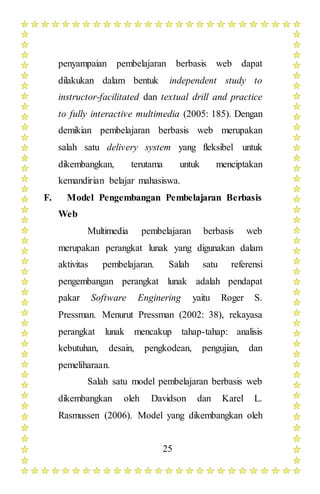 25
penyampaian pembelajaran berbasis web dapat
dilakukan dalam bentuk independent study to
instructor-facilitated dan textual drill and practice
to fully interactive multimedia (2005: 185). Dengan
demikian pembelajaran berbasis web merupakan
salah satu delivery system yang fleksibel untuk
dikembangkan, terutama untuk menciptakan
kemandirian belajar mahasiswa.
F. Model Pengembangan Pembelajaran Berbasis
Web
Multimedia pembelajaran berbasis web
merupakan perangkat lunak yang digunakan dalam
aktivitas pembelajaran. Salah satu referensi
pengembangan perangkat lunak adalah pendapat
pakar Software Enginering yaitu Roger S.
Pressman. Menurut Pressman (2002: 38), rekayasa
perangkat lunak mencakup tahap-tahap: analisis
kebutuhan, desain, pengkodean, pengujian, dan
pemeliharaan.
Salah satu model pembelajaran berbasis web
dikembangkan oleh Davidson dan Karel L.
Rasmussen (2006). Model yang dikembangkan oleh
 