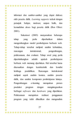 27
informasi dan sumber-sumber yang dapat diakses
oleh peserta didik. Learning supports terkait dengan
petunjuk belajar, motivasi, umpan balik, dan
kemudahan akses bagi peserta didik (Ron Oliver:
2001).
Sukartawi (2003) menyarankan beberapa
tahap yang perlu diperhatikan dalam
mengembangkan model pembelajaran berbasis web.
Tahap-tahap tersebut meliputi: analisis kebutuhan,
rancangan instruksional, pengembangan,
pelaksanaan, dan evaluasi. Tahap awal yang perlu
dipertimbangkan adalah apakah pembelajaran
berbasis web memang dperlukan. Hal tersebut harus
disesuaikan dengan karakteristik dan kondisi
lembaga pendidikan. Rancangan instruksional
meliputi aspek analisis konten, analisis peserta
didik, dan analisis komponen pembelajaran lainnya.
Pengembangan e-learning merupakan proses
produksi program dengan mengintegrasikan
berbagai software dan hardware yang diperlukan.
Pelaksanaan merupakan realisasi penggunaan
program yang telah dihasilkan dan menganalisis
 