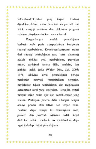 28
kelemahan-kelemahan yang terjadi. Evaluasi
diperlukan dalam bentuk beta test ataupun alfa test
untuk menguji usabilitas dan efektivitas program
sebelum diimplementasikan secara formal.
Pengembangan model pembelajaran
berbasis web perlu memperhatikan komponen
strategi pembelajaran. Komponen-komponen utama
dari strategi pembelajaran yang harus dirancang
adalah: aktivitas awal pembelajaran, penyajian
materi, partisipasi peserta didik, penilaian, dan
aktivitas tindak lanjut (Walter Dick, dkk, 2005:
197). Aktivitas awal pembelajaran berupa
pemberian motivasi, menumbuhkan perhatian,
menjelaskan tujuan pembelajaran, dan menjelaskan
kemampuan awal yang diperlukan. Penyajian materi
meliputi sajian bahan ajar dan contoh-contoh yang
relevan. Partisipasi peserta didik dibangun dengan
adanya praktik atau latihan dan umpan balik.
Penilaian dapat berupa tes kemampuan awal,
pretest, dan posttest. Aktivitas tindak lanjut
dilakukan untuk membantu mempertahankan daya
ingat terhadap materi pembelajaran.
 