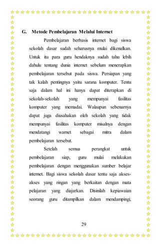 29
G. Metode Pembelajaran Melalui Internet
Pembelajaran berbasis internet bagi siswa
sekolah dasar sudah seharusnya mulai dikenalkan.
Untuk itu para guru hendaknya sudah tahu lebih
dahulu tentang dunia internet sebelum menerapkan
pembelajaran tersebut pada siswa. Persiapan yang
tak kalah pentingnya yaitu sarana komputer. Tentu
saja dalam hal ini hanya dapat diterapkan di
sekolah-sekolah yang mempunyai fasilitas
komputer yang memadai. Walaupun sebenarnya
dapat juga diusahakan oleh sekolah yang tidak
mempunyai fasilitas komputer misalnya dengan
mendatangi warnet sebagai mitra dalam
pembelajaran tersebut.
Setelah semua perangkat untuk
pembelajaran siap, guru mulai melakukan
pembelajaran dengan menggunakan sumber belajar
internet. Bagi siswa sekolah dasar tentu saja akses-
akses yang ringan yang berkaitan dengan mata
pelajaran yang diajarkan. Disinilah kepiawaian
seorang guru ditampilkan dalam mendampingi,
 